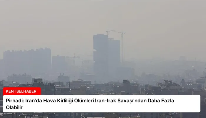 Pirhadi: İran’da Hava Kirliliği Ölümleri İran-Irak Savaşı’ndan Daha Fazla Olabilir