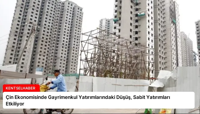 Çin Ekonomisinde Gayrimenkul Yatırımlarındaki Düşüş, Sabit Yatırımları Etkiliyor