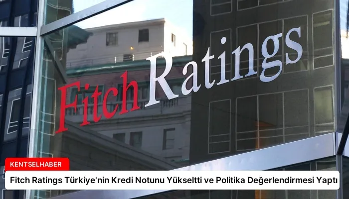 Fitch Ratings Türkiye’nin Kredi Notunu Yükseltti ve Politika Değerlendirmesi Yaptı