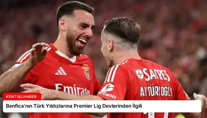 Benfica’nın Türk Yıldızlarına Premier Lig Devlerinden İlgili