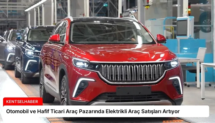 Otomobil ve Hafif Ticari Araç Pazarında Elektrikli Araç Satışları Artıyor