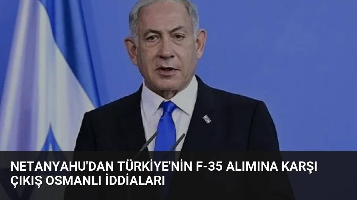 Netanyahu’dan Türkiye’nin F-35 Alımına Karşı Çıkış Osmanlı İddiaları