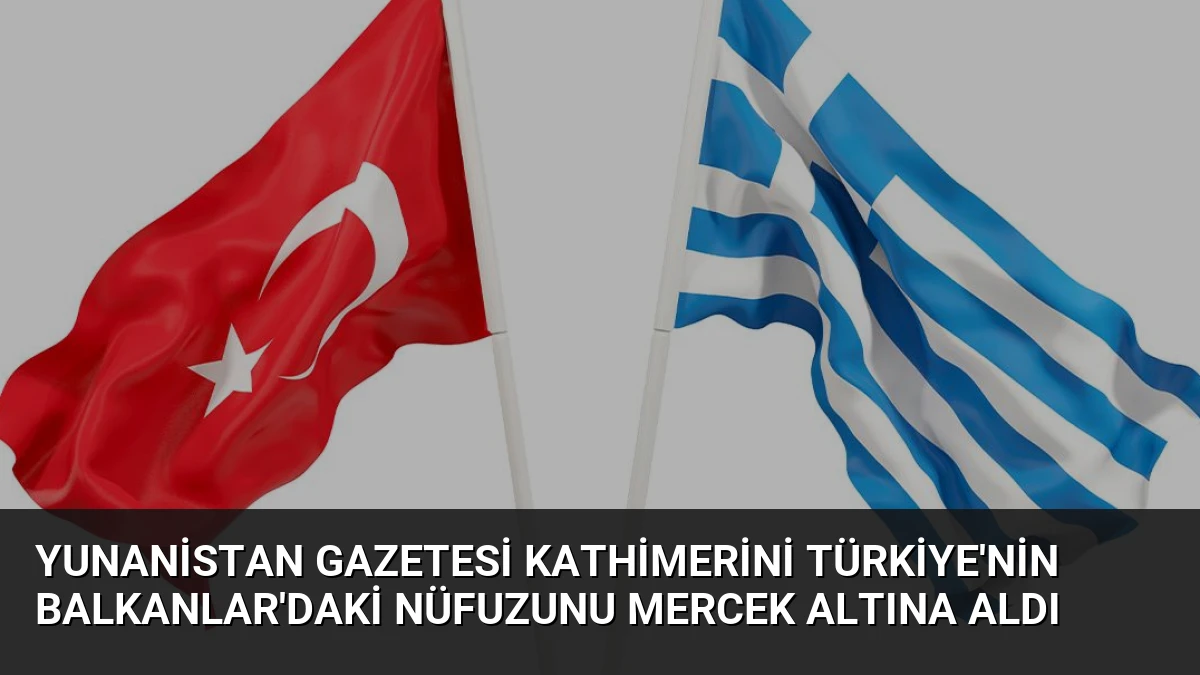 Yunanistan Gazetesi Kathimerini Türkiye’nin Balkanlar’daki Nüfuzunu Mercek Altına Aldı
