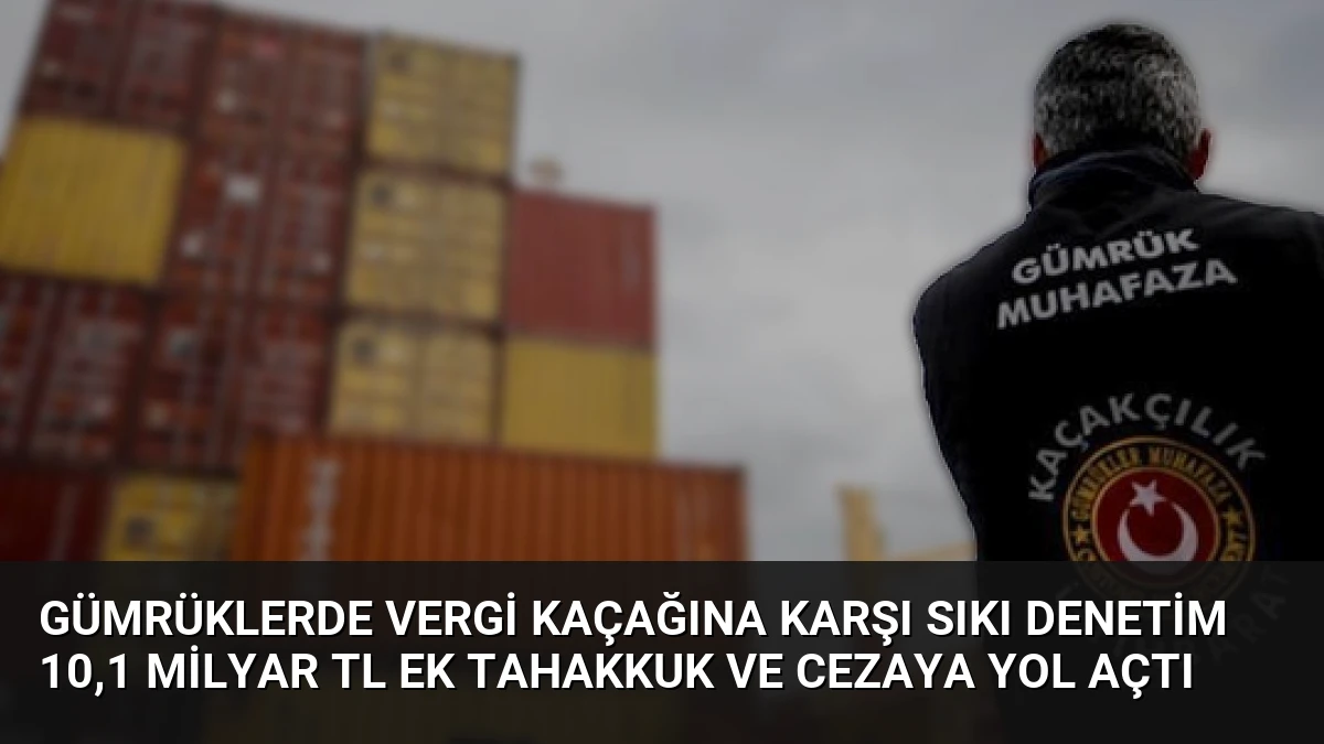 Gümrüklerde Vergi Kaçağına Karşı Sıkı Denetim 10,1 Milyar TL Ek Tahakkuk ve Cezaya Yol Açtı